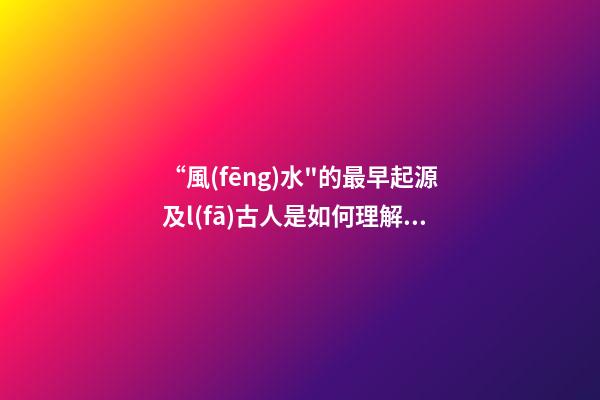 “風(fēng)水"的最早起源及l(fā)古人是如何理解“風(fēng)水"一詞的?(一)